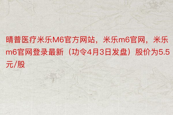 晴普医疗米乐M6官方网站，米乐m6官网，米乐m6官网登录最新（功令4月3日发盘）股价为5.5元/股