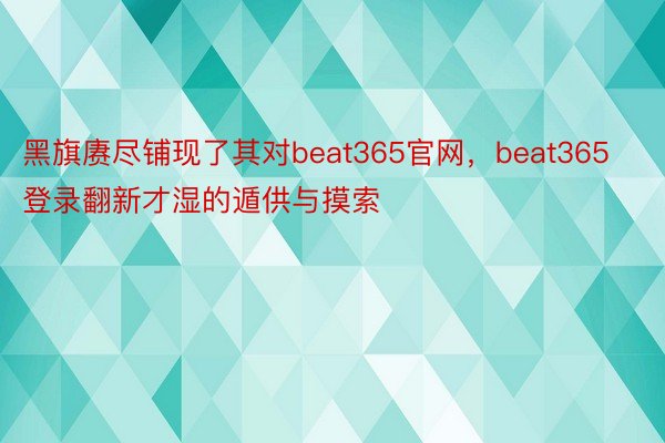 黑旗赓尽铺现了其对beat365官网，beat365登录翻新才湿的遁供与摸索