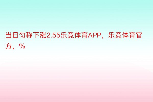 当日匀称下涨2.55乐竞体育APP，乐竞体育官方，%