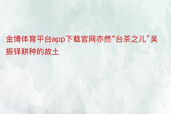 金博体育平台app下载官网亦然“台茶之儿”吴振铎耕种的故土