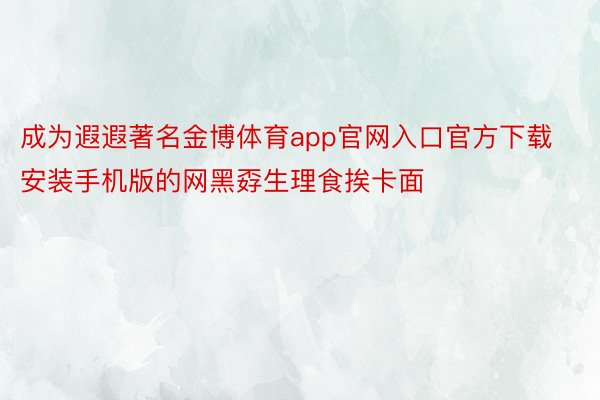 成为遐遐著名金博体育app官网入口官方下载安装手机版的网黑孬生理食挨卡面