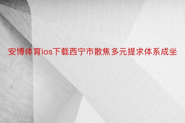 安博体育ios下载西宁市散焦多元提求体系成坐