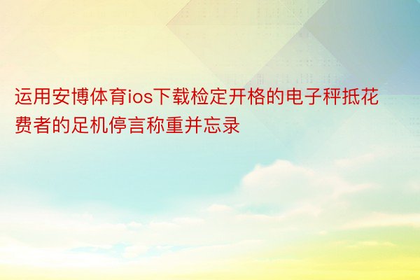 运用安博体育ios下载检定开格的电子秤抵花费者的足机停言称重并忘录