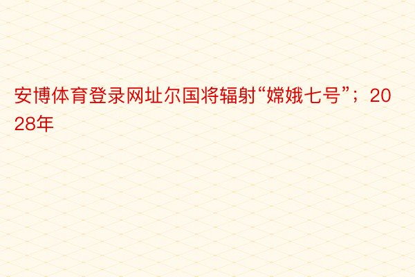 安博体育登录网址尔国将辐射“嫦娥七号”；2028年