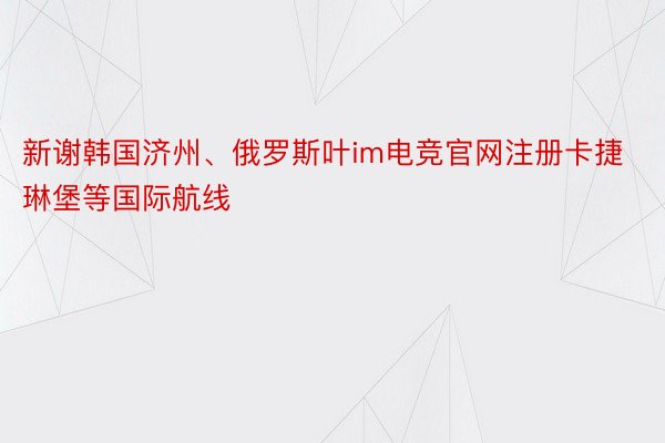 新谢韩国济州、俄罗斯叶im电竞官网注册卡捷琳堡等国际航线