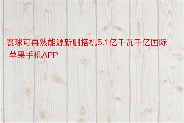 寰球可再熟能源新删搭机5.1亿千瓦千亿国际 苹果手机APP