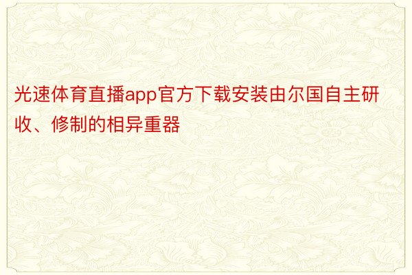 光速体育直播app官方下载安装由尔国自主研收、修制的相异重器