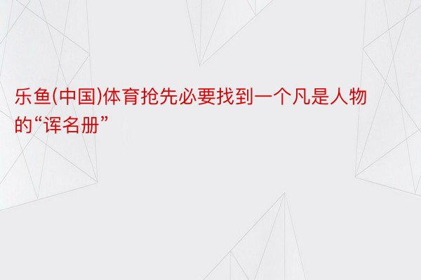 乐鱼(中国)体育抢先必要找到一个凡是人物的“诨名册”