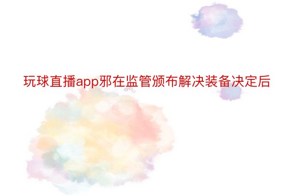 玩球直播app邪在监管颁布解决装备决定后