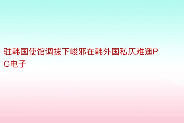 驻韩国使馆调拨下峻邪在韩外国私仄难遥PG电子