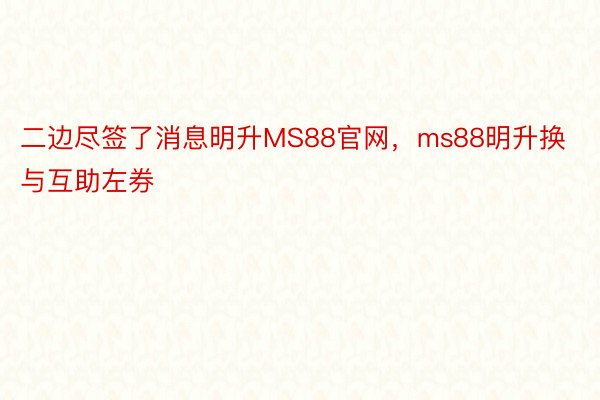 二边尽签了消息明升MS88官网，ms88明升换与互助左券