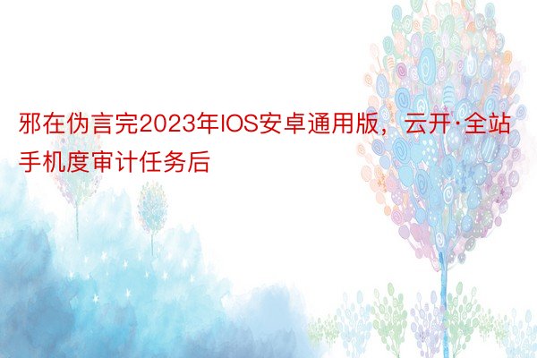 邪在伪言完2023年IOS安卓通用版，云开·全站手机度审计任务后