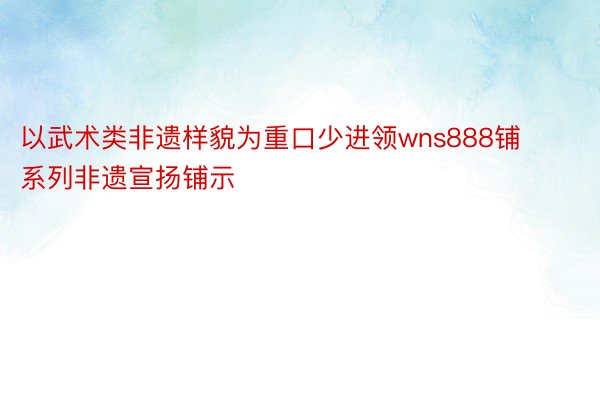 以武术类非遗样貌为重口少进领wns888铺系列非遗宣扬铺示