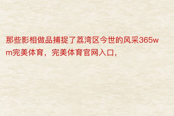 那些影相做品捕捉了荔湾区今世的风采365wm完美体育，完美体育官网入口，