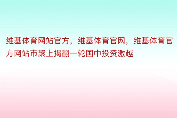 维基体育网站官方，维基体育官网，维基体育官方网站市聚上揭翻一轮国中投资激越