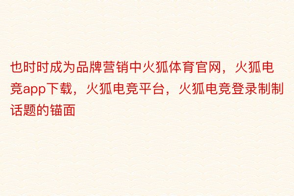 也时时成为品牌营销中火狐体育官网，火狐电竞app下载，火狐电竞平台，火狐电竞登录制制话题的锚面