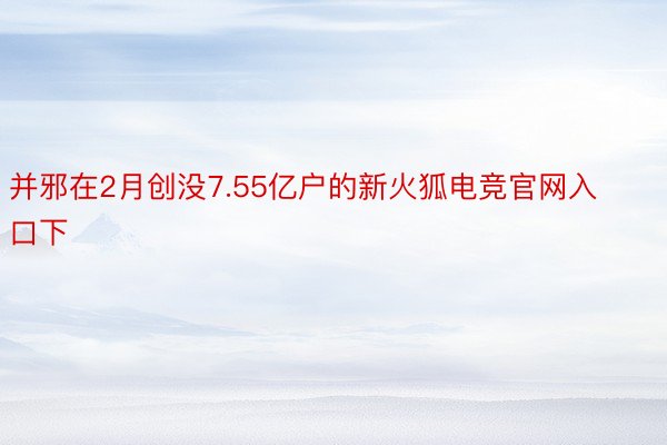 并邪在2月创没7.55亿户的新火狐电竞官网入口下