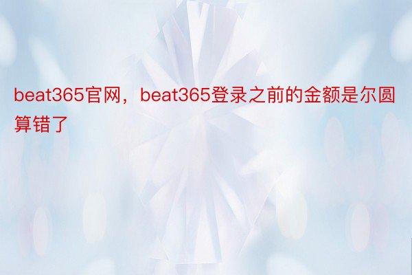 beat365官网，beat365登录之前的金额是尔圆算错了