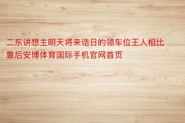 二东讲想主明天将来诰日的领车位王人相比靠后安博体育国际手机官网首页