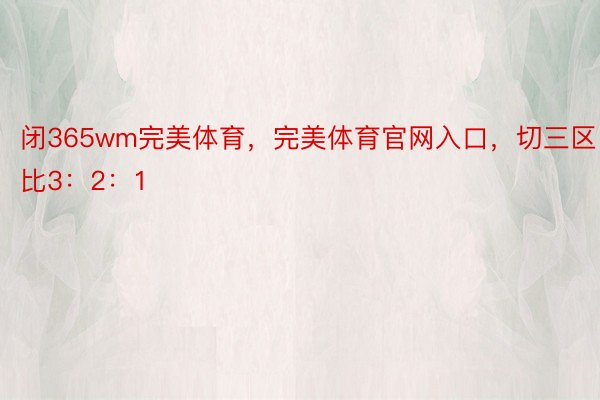 闭365wm完美体育，完美体育官网入口，切三区比3：2：1