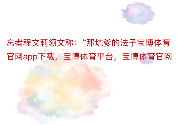 忘者程文莉领文称：“那坑爹的法子宝博体育官网app下载，宝博体育平台，宝博体育官网