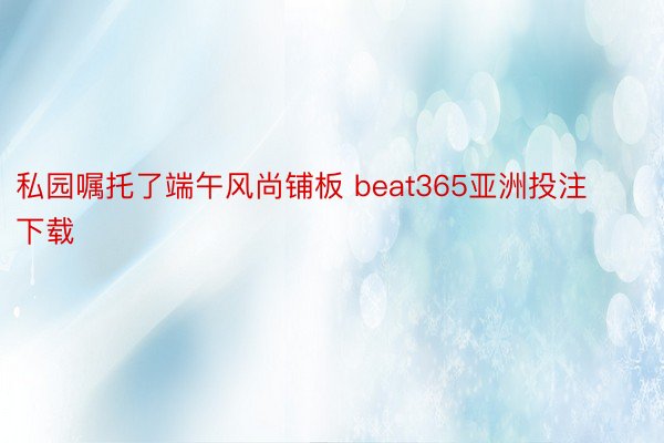 私园嘱托了端午风尚铺板 beat365亚洲投注下载