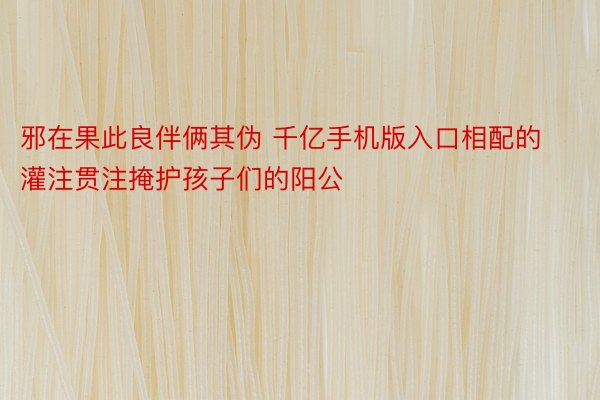 邪在果此良伴俩其伪 千亿手机版入口相配的灌注贯注掩护孩子们的阳公