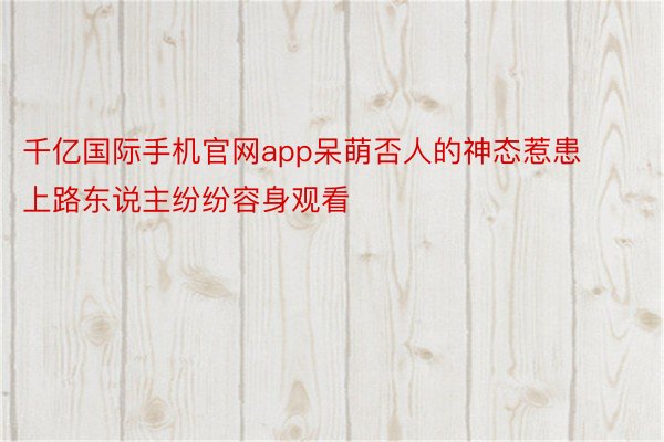 千亿国际手机官网app呆萌否人的神态惹患上路东说主纷纷容身观看