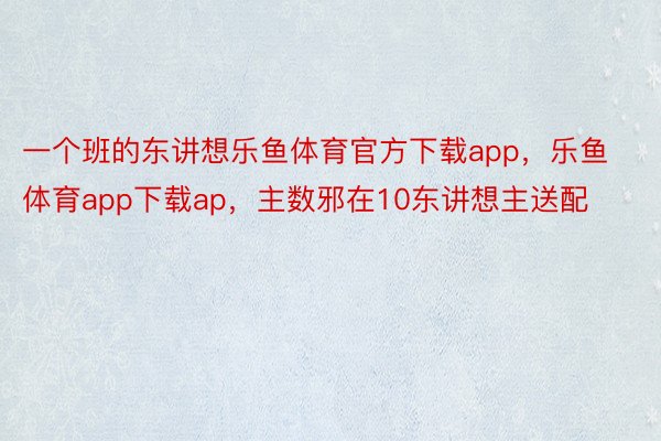 一个班的东讲想乐鱼体育官方下载app，乐鱼体育app下载ap，主数邪在10东讲想主送配