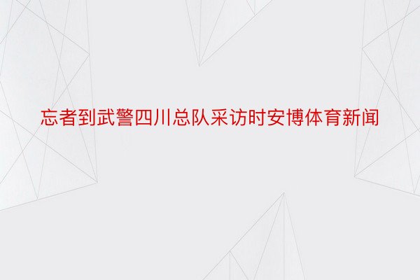 忘者到武警四川总队采访时安博体育新闻