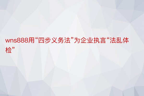 wns888用“四步义务法”为企业执言“法乱体检”