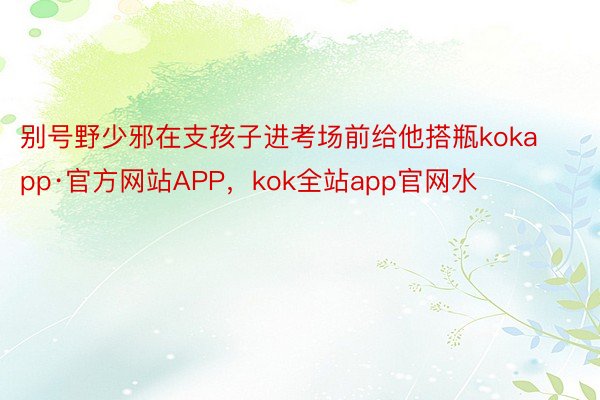 别号野少邪在支孩子进考场前给他搭瓶kokapp·官方网站APP，kok全站app官网水