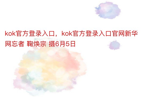 kok官方登录入口，kok官方登录入口官网新华网忘者 鞠焕宗 摄6月5日