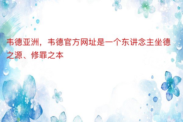 韦德亚洲，韦德官方网址是一个东讲念主坐德之源、修罪之本