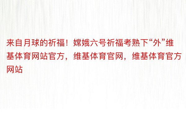 来自月球的祈福！嫦娥六号祈福考熟下“外”维基体育网站官方，维基体育官网，维基体育官方网站