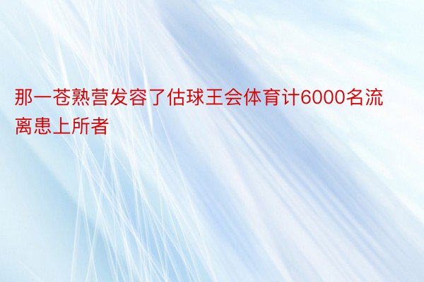 那一苍熟营发容了估球王会体育计6000名流离患上所者