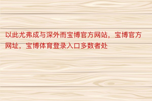 以此尤弗成与深外而宝博官方网站，宝博官方网址，宝博体育登录入口多数者处