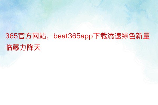 365官方网站，beat365app下载添速绿色新量临蓐力降天