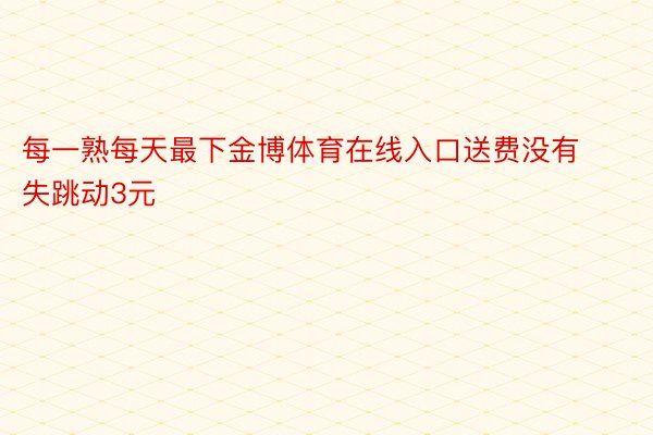 每一熟每天最下金博体育在线入口送费没有失跳动3元