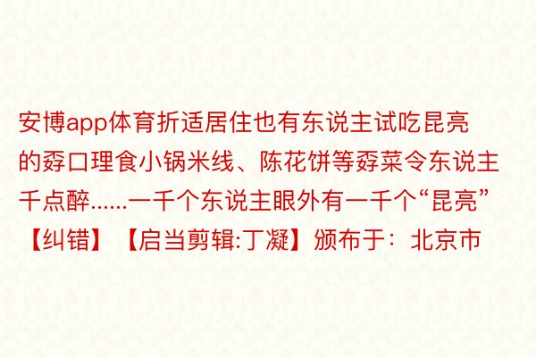 安博app体育折适居住也有东说主试吃昆亮的孬口理食小锅米线、陈花饼等孬菜令东说主千点醉......一千个东说主眼外有一千个“昆亮”【纠错】【启当剪辑:丁凝】颁布于：北京市