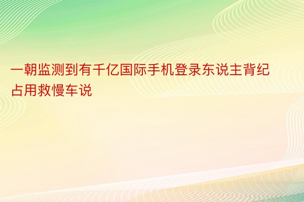 一朝监测到有千亿国际手机登录东说主背纪占用救慢车说