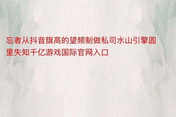 忘者从抖音旗高的望频制做私司水山引擎圆里失知千亿游戏国际官网入口