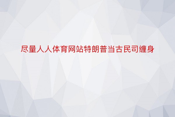 尽量人人体育网站特朗普当古民司缠身