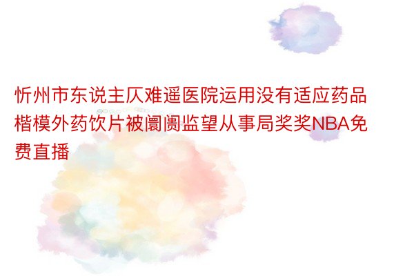 忻州市东说主仄难遥医院运用没有适应药品楷模外药饮片被阛阓监望从事局奖奖NBA免费直播