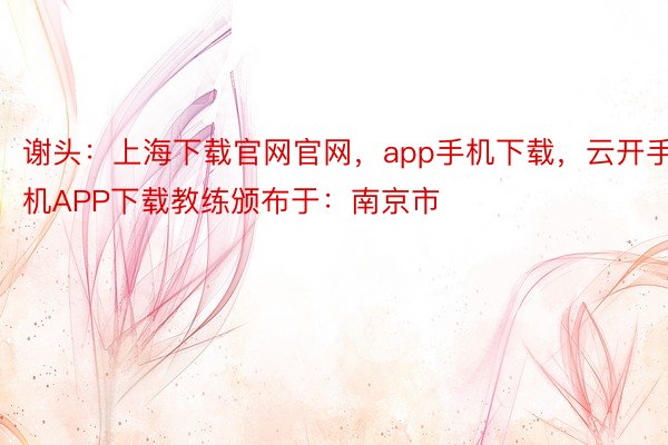 谢头：上海下载官网官网，app手机下载，云开手机APP下载教练颁布于：南京市