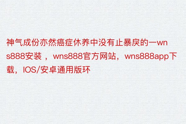 神气成份亦然癌症休养中没有止暴戾的一wns888安装 ，wns888官方网站，wns888app下载，IOS/安卓通用版环