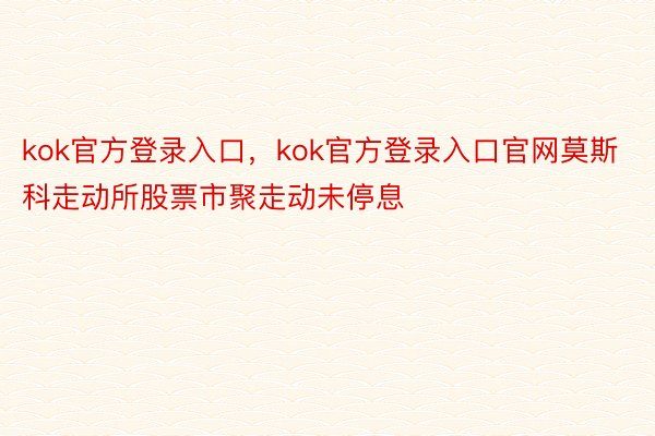 kok官方登录入口，kok官方登录入口官网莫斯科走动所股票市聚走动未停息