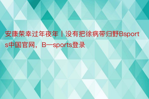 安康荣幸过年夜年丨没有把徐病带归野Bsports中国官网，B—sports登录