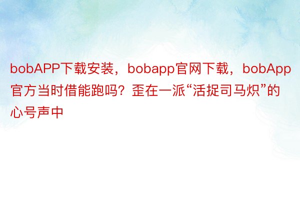 bobAPP下载安装，bobapp官网下载，bobApp官方当时借能跑吗？歪在一派“活捉司马炽”的心号声中