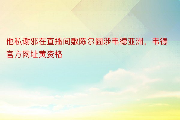 他私谢邪在直播间敷陈尔圆涉韦德亚洲，韦德官方网址黄资格